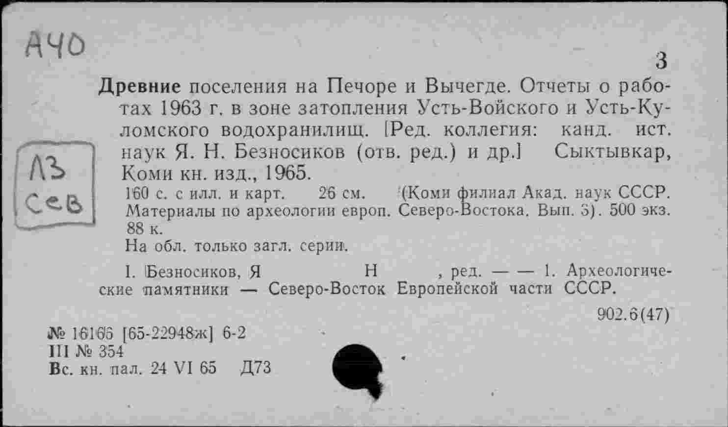 ﻿лъ
с«-е>
1_
A4Ö	ч
Древние поселения на Печоре и Вычегде. Отчеты о работах 1963 г. в зоне затопления Усть-Войского и Усть-Ку-ломского водохранилищ. |Ред. коллегия: канд. ист. наук Я. Н. Безносиков (отв. ред.) и др.] Сыктывкар, Коми кн. изд., 1965.
Г60 с. с илл. и карт. 26 см. (Коми филиал Акад, наук СССР. Материалы по археологии европ. Северо-Востока. Вып. 3). 500 экз. 88 к.
На обл. только загл. серии.
I. Безносиков, Я	Н , ред.----------1. Археологиче-
ские памятники — Северо-Восток Европейской части СССР.
902.6(47)
№ 16163 [65-22948ж] 6-2
III № 354
Вс. кн. пал. 24 VI 65 Д73